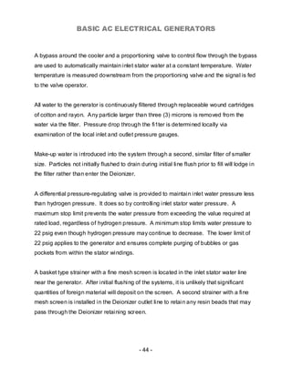 BASIC AC ELECTRICAL GENERATORS


A bypass around the cooler and a proportioning valve to control flow through the bypass
are used to automatically maintain inlet stator water at a constant temperature. Water
temperature is measured downstream from the proportioning valve and the signal is fed
to the valve operator.


All water to the generator is continuously filtered through replaceable wound cartridges
of cotton and rayon. Any particle larger than three (3) microns is removed from the
water via the filter. Pressure drop through the fi1ter is determined locally via
examination of the local inlet and outlet pressure gauges.


Make-up water is introduced into the system through a second, similar filter of smaller
size. Particles not initially flushed to drain during initial line flush prior to fill will lodge in
the filter rather than enter the Deionizer.


A differential pressure-regulating valve is provided to maintain inlet water pressure less
than hydrogen pressure. It does so by controlling inlet stator water pressure. A
maximum stop limit prevents the water pressure from exceeding the value required at
rated load, regardless of hydrogen pressure. A minimum stop limits water pressure to
22 psig even though hydrogen pressure may continue to decrease. The lower limit of
22 psig applies to the generator and ensures complete purging of bubbles or gas
pockets from within the stator windings.


A basket type strainer with a fine mesh screen is located in the inlet stator water line
near the generator. After initial flushing of the systems, it is unlikely that significant
quantities of foreign material will deposit on the screen. A second strainer with a fine
mesh screen is installed in the Deionizer outlet line to retain any resin beads that may
pass through the Deionizer retaining screen.




                                               - 44 -
 