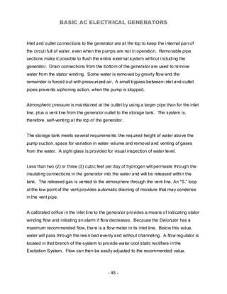 BASIC AC ELECTRICAL GENERATORS


Inlet and outlet connections to the generator are at the top to keep the internal pan of
the circuit full of water, even when the pumps are not in operation. Removable pipe
sections make it possible to flush the entire external system without including the
generator. Drain connections from the bottom of the generator are used to remove
water from the stator winding. Some water is removed by gravity flow and the
remainder is forced out with pressurized air. A small bypass between inlet and outlet
pipes prevents siphoning action, when the pump is stopped.


Atmospheric pressure is maintained at the outlet by using a larger pipe than for the inlet
line, plus a vent line from the generator outlet to the storage tank. The system is,
therefore, self-venting at the top of the generator.


The storage tank meets several requirements: the required height of water above the
pump suction, space for variation in water volume and removal and venting of gases
from the water. A sight glass is provided for visual inspection of water level.


Less than two (2) or three (3) cubic feet per day of hydrogen will permeate through the
insulating connections in the generator into the water and will be released within the
tank. The released gas is vented to the atmosphere through the vent line. An "S.” loop
at the low point of the vent provides automatic draining of moisture that may condense
in the vent pipe.


A calibrated orifice in the inlet line to the generator provides a means of indicating stator
winding flow and initiating an alarm if flow decreases. Because the Deionizer has a
maximum recommended flow, there is a flow meter in its inlet line. Below this value,
water will pass through the resin bed evenly and without channeling. A flow regulator is
located in that branch of the system to provide water cool static rectifiers in the
Excitation System. Flow can then be easily adjusted to the recommended value.



                                           - 45 -
 