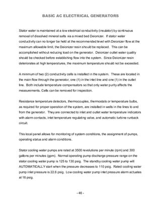 BASIC AC ELECTRICAL GENERATORS


Stator water is maintained at a low electrical co nductivity (insulator) by co ntinuous
removal of dissolved mineral salts via a mixed bed Deionizer. If stator water
conductivity can no longer be held at the recommended level with Deionizer flow at the
maximum allowable limit, the Deionizer resin should be replaced. This can be
accomplished without reducing load on the generator. Deionizer outlet water quality
should be checked before establishing flow into the system. Since Deionizer resin
deteriorates at high temperatures, the maximum temperature should not be exceeded.


A minimum of two (2) conductivity cells is installed in the system. These are located in
the main flow through the generator, one (1) in the inlet line and one (1) in the outlet
line. Both include temperature compensators so that only water purity affects the
measurements. Cells can be removed for inspection.


Resistance temperature detectors, thermocouples, thermostats or temperature bulbs,
as required for proper operation of the system, are installed in wells in the lines to and
from the generator. They are connected to inlet and outlet water temperature indicators
with alarm contacts, inlet temperature regulating valve, and automatic turbine runback
circuit.


This local panel allows for monitoring of system conditions, the assignment of pumps,
operating status and alarm conditions.


Stator cooling water pumps are rated at 3500 revolutions per minute (rpm) and 300
gallons per minutes (gpm). Normal operating pump discharge pressure range on the
stator cooling water pump is 125 to 130 psig. The standby cooling water pump will
AUTOMATICALLY start when the pressure decreases to 110 psig. Rated cooling water
pump inlet pressure is 22.6 psig. Low cooling water pump inlet pressure alarm actuates
at 16 psig.



                                            - 46 -
 