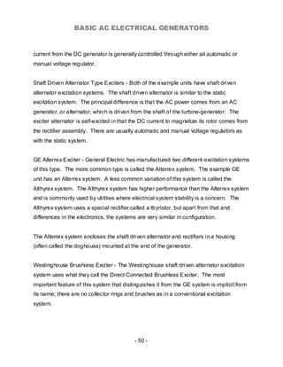 BASIC AC ELECTRICAL GENERATORS


current from the DC generator is generally controlled through either ail automatic or
manual voltage regulator.


Shaft Driven Alternator Type Exciters - Both of the example units have shaft driven
alternator excitation systems. The shaft driven alternator is similar to the static
excitation system. The principal difference is that the AC power comes from an AC
generator, or alternator, which is driven from the shaft of the turbine-generator. The
exciter alternator is self-excited in that the DC current to magnetize its rotor comes from
the rectifier assembly. There are usually automatic and manual voltage regulators as
with the static system.


GE Alterrex Exciter - General Electric has manufactured two different excitation systems
of this type. The more common type is called the Alterrex system. The example GE
unit has an Alterrex system. A less common variation of this system is called the
Althyrex system. The Althyrex system has higher performance than the Alterrex system
and is commonly used by utilities where electrical system stability is a concern. The
Althyrex system uses a special rectifier called a tbyristor, but apart from that and
differences in the electronics, the systems are very similar in configuration.


The Alterrex system encloses the shaft driven alternator and rectifiers in a housing
(often called the doghouse) mounted at the end of the generator.


Westinghouse Brushiess Exciter - The Westinghouse shaft driven alternator excitation
system uses what they call the Direct Connected Brushless Exciter. The most
important feature of this system that distinguishes it from the GE system is implicit from
its name; there are no collector rings and brushes as in a conventional excitation
system.




                                           - 50 -
 