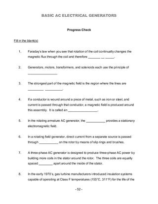 BASIC AC ELECTRICAL GENERATORS


                                        Progress Check


Fill in the blank(s)


   1.      Faraday’s law when you see that rotation of the coil continually changes the
           magnetic flux through the coil and therefore _______ __ _____.


   2.      Generators, motors, transformers, and solenoids each use the principle of
           _________________


   3.      The strongest part of the magnetic field is the region where the lines are
           _________ __________.


   4.      If a conductor is wound around a piece of metal, such as iron or steel, and
           current is passed through that conductor, a magnetic field is produced around
           this assembly. It is called an _________________.


   5.      In the rotating armature AC generator, the ___________ provides a stationary
           electromagnetic field.


   6.      In a rotating field generator, direct current from a separate source is passed
           through ___________ on the rotor by means of slip rings and brushes.


   7.      A three-phase AC generator is designed to produce three-phase AC power by
           building more coils in the stator around the rotor. The three coils are equally
           spaced ________ apart around the inside of the stator.


   8.      In the early 1970’s, gas turbine manufacturers introduced insulation systems
           capable of operating at Class F temperatures (155°C, 311°F) for the life of the


                                              - 52 -
 