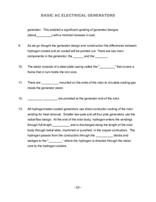 BASIC AC ELECTRICAL GENERATORS


      generator. This enabled a significant uprating of generator designs
      (about_________) with a minimal increase in cost.


9.    As we go thought the generator design and construction the differences between
      hydrogen cooled and air cooled will be pointed out. There are two main
      components in the generator, the ______ and the _______.


10.   The stator consists of a steel plate casing called the "_________" that covers a
      frame that in turn holds the iron core.


11.   There are __________ mounted on the ends of the rotor to circulate cooling gas
      inside the generator stator.


12.   _________ ________ are provided at the generator end of the rotor.


13.   All hydrogen/water-cooled generators use direct conductor cooling of the rotor
      winding for heat removal. Smaller two-pole and all four pole generators use the
      radial flow design. At the end of the rotor body, hydrogen enters the windings
      through full length __________ and is discharged along the length of the rotor
      body through radial slots, machined or punched, in the copper conductors. The
      hydrogen passes from the conductors through the __________ blocks and
      wedges to the "________,' where the hydrogen is directed through the stator
      core to the hydrogen coolers.




                                          - 53 -
 