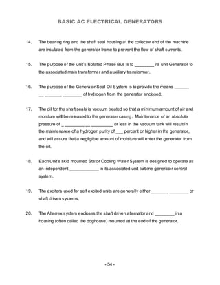 BASIC AC ELECTRICAL GENERATORS


14.   The bearing ring and the shaft seal housing at the collector end of the machine
      are insulated from the generator frame to prevent the flow of shaft currents.


15.   The purpose of the unit’s Isolated Phase Bus is to ________ its unit Generator to
      the associated main transformer and auxiliary transformer.


16.   The purpose of the Generator Seal Oil System is to provide the means ______
      __ _______ ________ of hydrogen from the generator enclosed.


17.   The oil for the shaft seals is vacuum treated so that a minimum amount of air and
      moisture will be released to the generator casing. Maintenance of an absolute
      pressure of _ ________ __ _________ or less in the vacuum tank will result in
      the maintenance of a hydrogen purity of ___ percent or higher in the generator,
      and will assure that a negligible amount of moisture will enter the generator from
      the oil.


18.   Each Unit’s skid mounted Stator Cooling Water System is designed to operate as
      an independent ____________ in its associated unit turbine-generator control
      system.


19.   The exciters used for self excited units are generally either _______ ________ or
      shaft driven systems.


20.   The Alterrex system encloses the shaft driven alternator and ________ in a
      housing (often called the doghouse) mounted at the end of the generator.




                                         - 54 -
 
