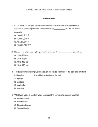 BASIC AC ELECTRICAL GENERATORS


                                       Examination


1. In the early 1970’s, gas turbine manufacturers introduced insulation systems
   capable of operating at Class F temperatures (__________) for the life of the
   generator.
   A. 100°C , 212°F
   B. 120°C , 248°F
   C. 155°C , 311°F
   D. 189°C , 372.2°F


2. Newer generators use hydrogen under pressure (from __________) for cooling.
   A. 15 to 75 psig
   B. 25 to 80 psi
   C. 10 to 100 psi
   D. 10 to 120 psi


3. The bars fit into the longitudinal slots on the inside diameter of the core and are held
   in place by _________ that slide into the top of the slot
   A. springs
   B. wedges
   C. end bells
   D. the core


4. What type water is used in water cooling of the generator armature winding?
   A. Distilled Water
   B. Condensate
   C. Deionized water
   D. Treated Water



                                           - 58 -
 