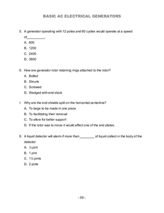 BASIC AC ELECTRICAL GENERATORS


5. A generator operating with 12 poles and 60 cycles would operate at a speed
     of__________.
     A. 600
     B. 1200
     C. 2400
     D. 3600


6. How are generator rotor retaining rings attached to the rotor?
     A. Bolted
     B. Shrunk
     C. Screwed
     D. Wedged with end stock


7.   Why are the end shields split on the horizontal ce nterline?
     A. To large to be made in one piece
     B. To facilitating their removal
     C. To allow for better support
     D. If the rotor was to move it would affect one of the end plates.


8. A liquid detector will alarm if more than ________ of liquid collect in the body of the
     detector
     A. ½ pint
     B. 1 pint
     C. 1½ pints
     D. 2 pints




                                            - 59 -
 