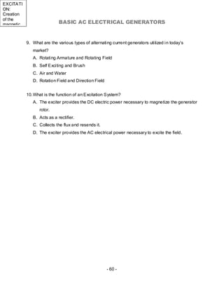 EXCITATI
ON:
Creation
of the
magnetic                    BASIC AC ELECTRICAL GENERATORS


           9. What are the various types of alternating current generators utilized in today’s
              market?
              A. Rotating Armature and Rotating Field
              B. Self Exciting and Brush
              C. Air and Water
              D. Rotation Field and Direction Field


           10. What is the function of an Excitation System?
              A. The exciter provides the DC electric power necessary to magnetize the generator
                 rotor.
              B. Acts as a rectifier.
              C. Collects the flux and resends it.
              D. The exciter provides the AC electrical power necessary to excite the field.




                                                      - 60 -
 