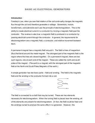 BASIC AC ELECTRICAL GENERATORS


Introduction
Faraday’s Law; when you see that rotation of the coil continually changes the magnetic
flux through the coil and therefore generates a voltage. Generators, motors,
transformers, and solenoids each use the principle of electromagnetism. This is the
ability to create electrical current in a conductor by moving a magnetic field past the
conductor. The reverse is also true: a magnetic field is produced in a conductor by
passing electrical current through the conductor. In general, the requirements for
electromagnetism are a magnetic field, a conductor, and relative movement between
them.


A permanent magnet has a magnetic field around it. The field is lines of magnetism
(flux) that bend around the metal magnet. The strongest part of the magnetic field is the
region where the lines are closest together. On a permanent magnet, there are two
such regions, one at each end of the magnet. These are called the north and so uth
poles of the magnet. (The earth is a magnet, with the strongest part of the magnetic
field at the North and South Poles Magnetic of the earth.)


A simple generator has two basic parts – field and winding. The field is the magnetic
field and the winding is the conductor formed into a coil.


            Field
                                                                Winding
        S            N




The field is connected to a shaft that may be turned. These are two elements
necessary for electromagnetism. When the turning field is placed near the winding, all
of the elements are present for electromagnetism. (In fact, the field could be fixed and
the windings turned to produce the same effect in a generator. However, this



                                            -1-
 
