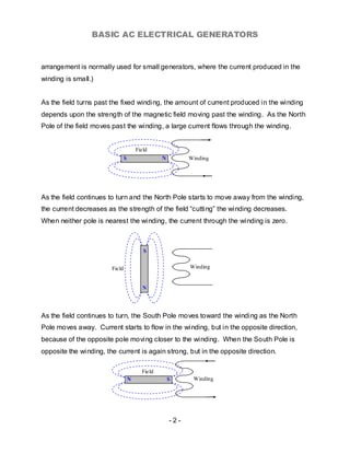 BASIC AC ELECTRICAL GENERATORS


arrangement is normally used for small generators, where the current produced in the
winding is small.)


As the field turns past the fixed winding, the amount of current produced in the winding
depends upon the strength of the magnetic field moving past the winding. As the North
Pole of the field moves past the winding, a large current flows through the winding.


                                        Field
                                S                 N         Winding




As the field continues to turn and the North Pole starts to move away from the winding,
the current decreases as the strength of the field “cutting” the winding decreases.
When neither pole is nearest the winding, the current through the winding is zero.



                                           S


                        Field                               Winding


                                           N




As the field continues to turn, the South Pole moves toward the winding as the North
Pole moves away. Current starts to flow in the winding, but in the opposite direction,
because of the opposite pole moving closer to the winding. When the South Pole is
opposite the winding, the current is again strong, but in the opposite direction.

                                          Field
                                    N                 S      Winding




                                                      -2-
 