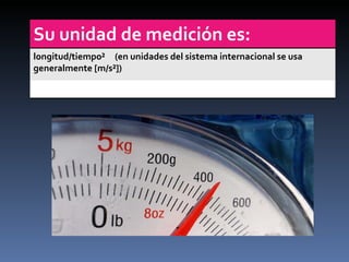Su unidad de medición es: longitud/tiempo²  ( en unidades del sistema internacional se usa generalmente [m/s²])  