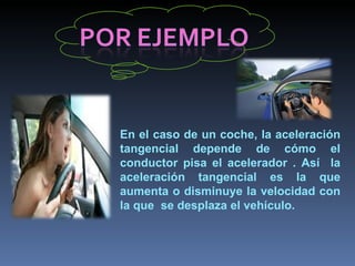En el caso de un coche, la aceleración tangencial depende de cómo el conductor pisa el acelerador . Así  la aceleración tangencial es la que aumenta o disminuye la velocidad con la que  se desplaza el vehículo. 