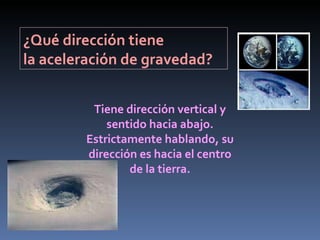¿Qué dirección tiene  la aceleración de gravedad? Tiene dirección vertical y sentido hacia abajo. Estrictamente hablando, su dirección es hacia el centro de la tierra. 
