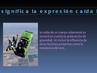 ¿Qué significa la expresión caída libre? la caída de un cuerpo solamente se tomará en cuenta la aceleración de gravedad, sin incluir la influencia de otros factores presentes como la resistencia del aire. 
