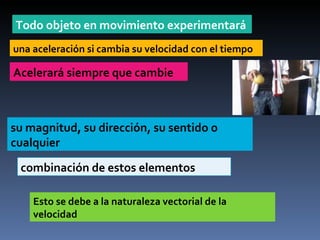 Todo objeto en movimiento experimentará una aceleración si cambia su velocidad con el tiempo Acelerará siempre que cambie  su magnitud, su dirección, su sentido o cualquier combinación de estos elementos Esto se debe a la naturaleza vectorial de la velocidad 