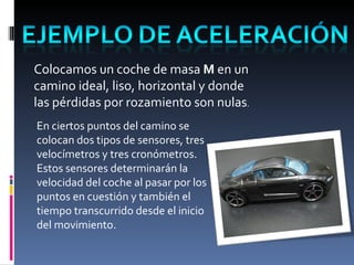 Colocamos un coche de masa  M  en un camino ideal, liso, horizontal y donde las pérdidas por rozamiento son nulas . En ciertos puntos del camino se colocan dos tipos de sensores, tres velocímetros y tres cronómetros. Estos sensores determinarán la velocidad del coche al pasar por los puntos en cuestión y también el tiempo transcurrido desde el inicio del movimiento. 