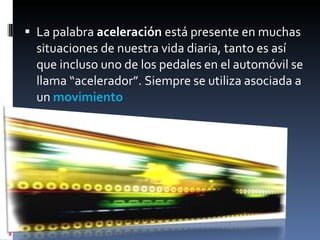 La palabra  aceleración  está presente en muchas situaciones de nuestra vida diaria, tanto es así que incluso uno de los pedales en el automóvil se llama “acelerador”. Siempre se utiliza asociada a un  movimiento 