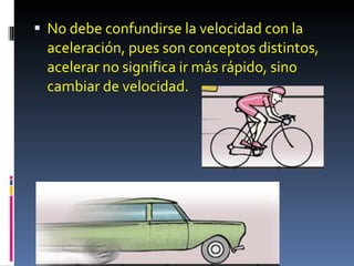 No debe confundirse la velocidad con la aceleración, pues son conceptos distintos, acelerar no significa ir más rápido, sino cambiar de velocidad. 