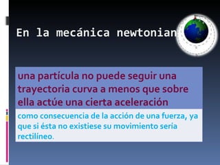 En la mecánica newtoniana una partícula no puede seguir una trayectoria curva a menos que sobre ella actúe una cierta aceleración como consecuencia de la acción de una fuerza, ya que si ésta no existiese su movimiento sería rectilíneo .  