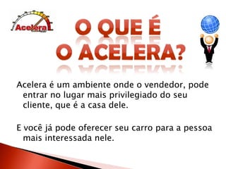 O que é o Acelera?Acelera é um ambiente onde o vendedor, pode entrar no lugar mais privilegiado do seu cliente, que é a casa dele.E você já pode oferecer seu carro para a pessoa mais interessada nele.