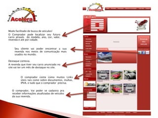 Modo facilitado de busca de veículos!O Comprador pode localizar seu futuro carro através  do modelo, ano, cor, valor, revenda e até por cidade.Seu cliente vai poder encontrar a sua revenda nos meios de comunicação mais usados no mundo.Destaque cortesia.A revenda que tiver seu carro anunciado no site vai ter um mês de destaque no site.O compradorconta como muitos Links úteis tais como sobre documentos, multas, IPVA. e tudo que o comprador  precisa. O comprador, Vai poder se cadastra pra receber informações atualizadas de veículos da sua revenda.