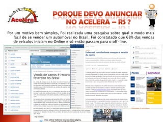 O www.acelera-rs.com.br foi criado para deixar você no topo do Google.Porque devo anunciar no Acelera – RS ?Por um motivo bem simples, Foi realizadauma pesquisa sobre qual o modo mais fácil de se vender um automóvelno Brasil. Foi constatado que 68% das vendas de veículos iniciam no Online e só então passam para o off-line.O que as pessoas pesquisam no Google?