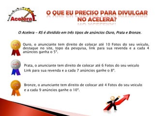 O que EU Preciso PARA DIVULGARNO ACELERA?O Acelera - RS é dividido em três tipos de anúncios Ouro, Prata e Bronze.Ouro, o anunciante tem direito de colocar até 10 Fotos do seu veículo, destaque no site, topo da pesquisa, link para sua revenda e a cada 4 anúncios ganha o 5º.Prata, o anunciante tem direito de colocar até 6 Fotos do seu veiculoLink para sua revenda e a cada 7 anúncios ganhe o 8º.Bronze, o anunciante tem direito de colocar até 4 Fotos do seu veiculoe a cada 9 anúncios ganhe o 10º.