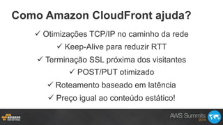 Como Amazon CloudFront ajuda?
ü Otimizações TCP/IP no caminho da rede
ü Keep-Alive para reduzir RTT
ü Terminação SSL próxima dos visitantes
ü POST/PUT otimizado
ü Roteamento baseado em latência
ü Preço igual ao conteúdo estático!
 