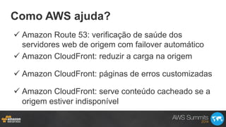 Como AWS ajuda?
ü Amazon Route 53: verificação de saúde dos
servidores web de origem com failover automático
ü Amazon CloudFront: reduzir a carga na origem
ü Amazon CloudFront: páginas de erros customizadas
ü Amazon CloudFront: serve conteúdo cacheado se a
origem estiver indisponível
 