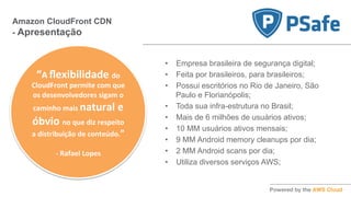 •  Empresa brasileira de segurança digital;
•  Feita por brasileiros, para brasileiros;
•  Possui escritórios no Rio de Janeiro, São
Paulo e Florianópolis;
•  Toda sua infra-estrutura no Brasil;
•  Mais de 6 milhões de usuários ativos;
•  10 MM usuários ativos mensais;
•  9 MM Android memory cleanups por dia;
•  2 MM Android scans por dia;
•  Utiliza diversos serviços AWS;
Amazon CloudFront CDN
- Apresentação
“A	
  ﬂexibilidade	
  do	
  
CloudFront	
  permite	
  com	
  que	
  
os	
  desenvolvedores	
  sigam	
  o	
  
caminho	
  mais	
  natural	
  e	
  
óbvio	
  no	
  que	
  diz	
  respeito	
  
a	
  distribuição	
  de	
  conteúdo.”	
  
	
  
-­‐	
  Rafael	
  Lopes	
  
 