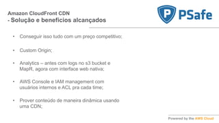 Amazon CloudFront CDN
- Solução e benefícios alcançados
•  Conseguir isso tudo com um preço competitivo;
•  Custom Origin;
•  Analytics – antes com logs no s3 bucket e
MapR, agora com interface web nativa;
•  AWS Console e IAM management com
usuários internos e ACL pra cada time;
•  Prover conteúdo de maneira dinâmica usando
uma CDN;
 