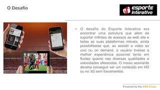 O Desafio
•  O desafio do Esporte Interativo era
encontrar uma estrutura que além de
suportar milhões de acessos ao web site e
todas as suas plataformas móveis, ainda
possibilitasse que, ao assistir o video ao
vivo ou on demand, o usuário tivesse a
melhor experiência possível tanto em
fluidez quanto nas diversas qualidades e
velocidades oferecidas. O nosso assinante
deveria conseguir ver um conteúdo em HD
ou no 3G sem travamentos.
 