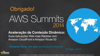 © 2014 Amazon.com, Inc. and its affiliates. All rights reserved. May not be copied, modified, or distributed in whole or in part without the express consent of Amazon.com, Inc.
Eduardo Horai, Manager Solutions Architecture
27 Maio 2014
Obrigado!
Aceleração de Conteúdo Dinâmico:
Suas Aplicações Web mais Rápidas com
Amazon CloudFront e Amazon Route 53
 