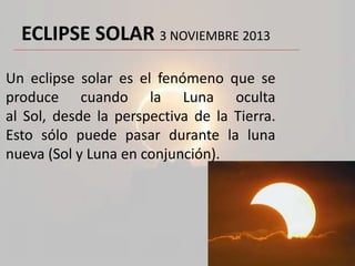 ECLIPSE SOLAR 3 NOVIEMBRE 2013
Un eclipse solar es el fenómeno que se
produce cuando la Luna oculta
al Sol, desde la perspectiva de la Tierra.
Esto sólo puede pasar durante la luna
nueva (Sol y Luna en conjunción).

 
