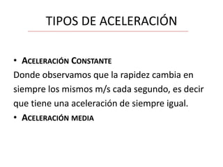 TIPOS DE ACELERACIÓN
• ACELERACIÓN CONSTANTE
Donde observamos que la rapidez cambia en
siempre los mismos m/s cada segundo, es decir
que tiene una aceleración de siempre igual.
• ACELERACIÓN MEDIA

 