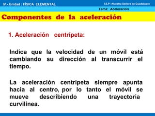 Componentes de la aceleración
1. Aceleración centrípeta:
Indica que la velocidad de un móvil está
cambiando su dirección al transcurrir el
tiempo.
IV - Unidad : FÍSICA ELEMENTAL
Tema: Aceleración
I.E.P «Nuestra Señora de Guadalupe»
La aceleración centrípeta siempre apunta
hacia al centro, por lo tanto el móvil se
mueve describiendo una trayectoria
curvilínea.
 