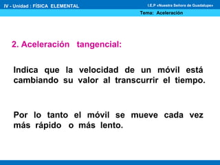 2. Aceleración tangencial:
Indica que la velocidad de un móvil está
cambiando su valor al transcurrir el tiempo.
Por lo tanto el móvil se mueve cada vez
más rápido o más lento.
IV - Unidad : FÍSICA ELEMENTAL
Tema: Aceleración
I.E.P «Nuestra Señora de Guadalupe»
 