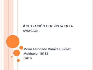 ACELERACIÓN CENTRÍPETA EN LA
AVIACIÓN.




María Fernanda Ramírez Juárez
Matricula: 10133
Física
 