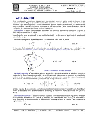 UNIVERSIDAD DE CARABOBO                             MANUAL DE MECANISMOS
                        FACULTAD DE INGENIERÍA
                   ESCUELA DE INGENIERÍA MECÁNICA                                     ACELERACIÓN
               DPTO. DISEÑO MECÁNICO Y AUTOMATIZACIÓN
                                                                                   PÁGINA: 5-A – 4 de 16



    ACELERACIÓN
En el estudio de los mecanismos la aceleración representa un parámetro básico para la evaluación de las
fuerzas de inercia. Al igual que en la velocidad, la aceleración puede determinarse a partir de métodos
analíticos y por métodos gráficos. Si bien los métodos gráficos tienen sus limitaciones, su estudio es de
gran importancia para la comprensión cinemática de los mecanismos y sirve como herramienta para la
verificación de resultados obtenidos a partir de ecuaciones.
La aceleración se define como la razón de cambio de velocidad respecto del tiempo de un punto o
partícula que pertenece a un cuerpo.
La aceleración, como la velocidad, es una cantidad vectorial; y se define como la derivada de la velocidad
respecto del tiempo.
La aceleración angular se representa como α y la aceleración lineal como A, donde:
                             dω                       dV
                        α=                       A=                                           (ec.a. 1)
                             dt                       dt
A diferencia de la velocidad, la aceleración de una partícula que rota respecto a un punto tiene dos
componentes; la aceleración normal o radial y la aceleración tangencial o transversal. Ver figura A.1.




                                                                      n    t
                                                             A = A +A                         (ec.a. 2)




                                               Figura. A.1. Aceleración normal y tangencial
                         n
La aceleración normal A se presenta debido a la dirección cambiante del vector de velocidad cuando un
punto rota. La dirección es siempre radial y su sentido va desde el punto que se encuentra en movimiento
hacia el centro de rotación de referencia. La magnitud de la aceleración normal depende de la velocidad
de la particula y del radio de rotación y viene dada por las siguientes ecuaciones:
                                                      2           2                      2
                                             ⎛V⎞      V                              V
                                         A = ⎜ ⎟ ×R =
                   n                       n                                   n
                A = ω ×R 2
                                                                            A =                  (ec.a. 3)
                                             ⎜R⎟      R                              R
                                             ⎝ ⎠
Un caso especial de la aceleración normal es cuando la barra se encuentra en traslación pura. Cuando un
cuerpo se traslada el radio de rotación tiende a infinito y la aceleración normal es igual a cero (R=∞ ⇒
An=0).
                             t
La aceleración tangencial A se define como la razón del cambio de la aceleración angular. La dirección
es tangencial a la trayectoria (90º de la An) y el sentido está dado por la aceleración angular. La magnitud
de la aceleración tangencial depende de la aceleración angular y del radio de rotación y viene dada por la
siguiente ecuación:
                  t
                A = α×R                                                                       (ec.a. 4)



 ASIGNATURA: MECANISMOS               CÓDIGO: DA5M03              Prof.: Carlos Morales         Rev.: Dic 2.006
 