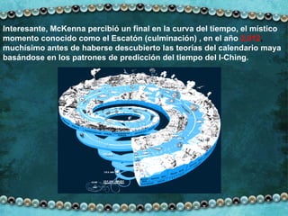 Interesante, McKenna percibió un final en la curva del tiempo, el místico momento conocido como el Escatón (culminación) , en el año   2.012 ,  muchísimo antes de haberse descubierto las teorías del calendario maya basándose en los patrones de predicción del tiempo del I-Ching. 