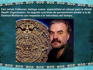 Carl Johan Calleman, biólogo sueco  especialista en cáncer para la  World Health Organization , ha seguido una línea de pensamiento similar a la de Terence McKenna con respecto a la naturaleza del tiempo. 