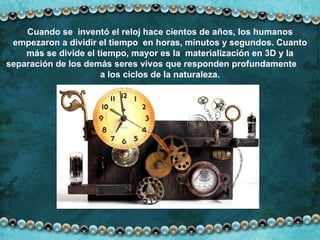 Cuando se  inventó el reloj hace cientos de años, los humanos empezaron a dividir el tiempo  en horas, minutos y segundos. Cuanto más se divide el tiempo, mayor es la  materialización en 3D y la separación de los demás seres vivos que responden profundamente  a los ciclos de la naturaleza. 