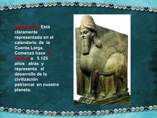 Sexto Nivel:  Está claramente representado en el calendario  de  la Cuenta Larga. Comenzó hace  13 Baktun  o  5.125  años  atrás  y  representa  el desarrollo de la civilización  patriarcal  en nuestro planeta. 