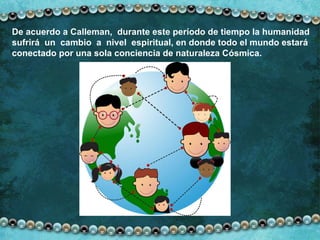 De acuerdo a Calleman,  durante este período de tiempo la humanidad  sufrirá  un  cambio  a  nivel  espiritual, en donde todo el mundo estará conectado por una sola conciencia de naturaleza Cósmica. 