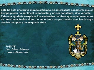 Esta ha sido una breve mirada al tiempo. Es interesante considerar que el tiempo pueda no ser lineal, sino fractal y no ser constante, sino variable. Esto nos ayudaría a explicar los acelerados cambios que experimentamos en nuestras actuales vidas. Lo importante es que nuestra conciencia vaya con los tiempos y no se quede atrás. FUENTE: Carl Johan Calleman  www.calleman.com 