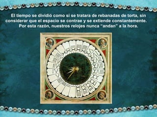 El tiempo se dividió como si se tratara de rebanadas de torta, sin considerar que el espacio se contrae y se extiende constantemente.  Por esta razón, nuestros relojes nunca “andan” a la hora. 
