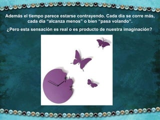 Además el tiempo parece estarse contrayendo. Cada día se corre más, cada día “alcanza menos” o bien “pasa volando”. ¿Pero esta sensación es real o es producto de nuestra imaginación?  