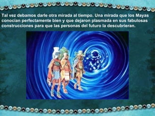 Tal vez debamos darle otra mirada al tiempo. Una mirada que los Mayas conocían perfectamente bien y que dejaron plasmada en sus fabulosas construcciones para que las personas del futuro la descubrieran. 