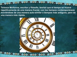 Terence McKenna, escritor y filósofo, teorizó que el tiempo se mueve repetitivamente de una manera fractal, con   los tiempos contemporáneos moviéndose de una manera auto-similar a tiempos más antiguos, pero de una manera más rápida.  