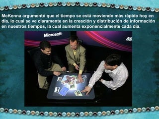 McKenna argumentó que el tiempo se está moviendo más rápido hoy en día, lo cual se ve claramente en la creación y distribución de información en nuestros tiempos, la cual   aumenta exponencialmente   cada día. 