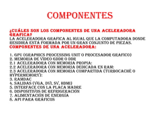 COMPONENTES
¿CuálES SON lOS COMPONENTES dE uNa aCElEradOra
grafiCa?
la aCElEradOra grafiCa al igual quE la COMPuTadOra dONdE
rESidirá ESTá fOrMada POr uN graN CONjuNTO dE PiEzaS.
COMPONENTES dE uNa aCElEradOra:
1. gPu (graPhiCS PrOCESSiNg uNiT O PrOCESadOr grafiCO)
2. MEMOria dE vidEO gddr O ddr
2.1 aCElEradOra CON MEMOria PrOPia:
2.2 aCElEradOra CON MEMOria dEdiCada EN raM:
2.3 aCElEradOra CON MEMOria COMParTida (TurbOCaChé O
hyPErMEMOry):
3. raMdaC
4. SalidaS (vga, dvi, Sv, hdMi)
5. iNTErfaCE CON la PlaCa MadrE
6. diSPOSiTivOS dE rEfrigEraCióN
7. aliMENTaCióN dE ENErgía
8. aPi Para gráfiCOS
 