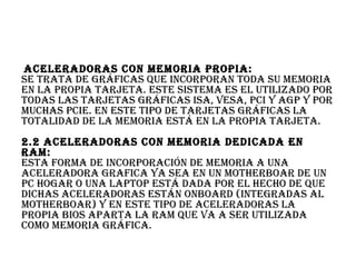  AcelerAdorAs con memoriA propiA:
se trAtA de gráficAs que incorporAn todA su memoriA
en lA propiA tArjetA. este sistemA es el utilizAdo por
todAs lAs tArjetAs gráficAs isA, VesA, pci y Agp y por
muchAs pcie. en este tipo de tArjetAs gráficAs lA
totAlidAd de lA memoriA está en lA propiA tArjetA.
2.2 AcelerAdorAs con memoriA dedicAdA en
rAm:
estA formA de incorporAción de memoriA A unA
AcelerAdorA grAficA yA seA en un motherboAr de un
pc hogAr o unA lAptop está dAdA por el hecho de que
dichAs AcelerAdorAs están onboArd (integrAdAs Al
motherboAr) y en este tipo de AcelerAdorAs lA
propiA bios ApArtA lA rAm que VA A ser utilizAdA
como memoriA gráficA.
 